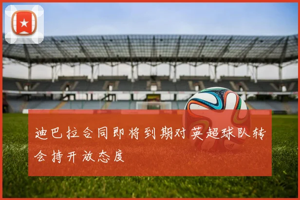 迪巴拉合同即将到期对英超球队转会持开放态度