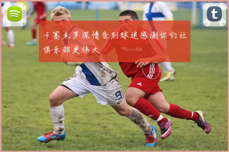 卡塞米罗深情告别球迷感谢你们让俱乐部更伟大
