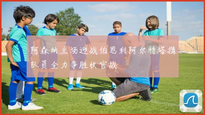 阿森纳主场迎战伯恩利阿尔特塔携队员全力争胜收官战