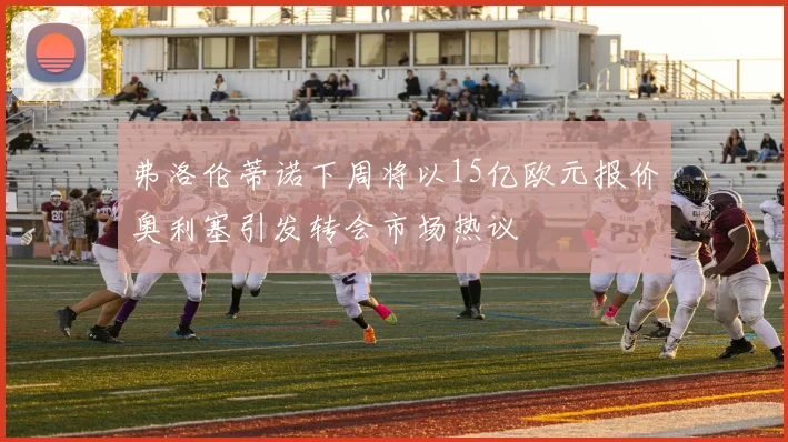 弗洛伦蒂诺下周将以15亿欧元报价奥利塞引发转会市场热议