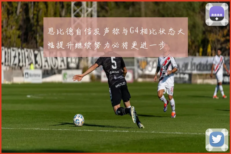 恩比德自信发声称与G4相比状态大幅提升继续努力必将更进一步