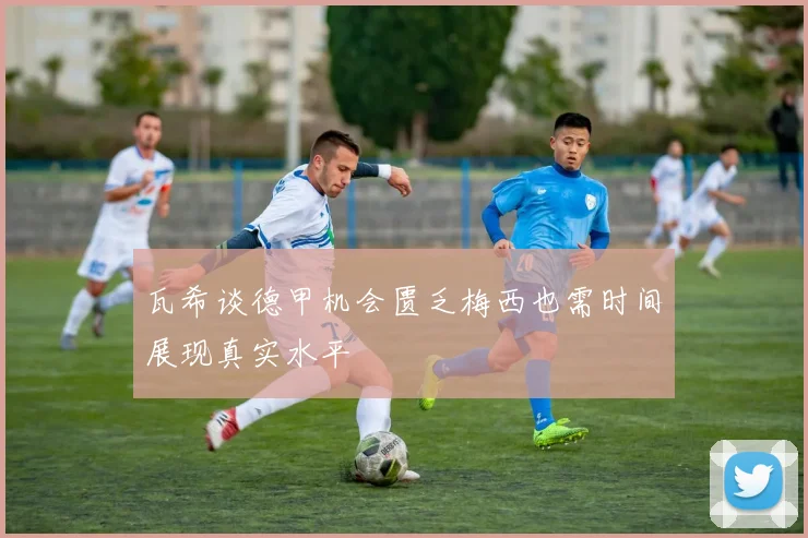 瓦希谈德甲机会匮乏梅西也需时间展现真实水平