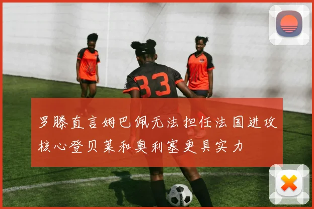 罗滕直言姆巴佩无法担任法国进攻核心登贝莱和奥利塞更具实力