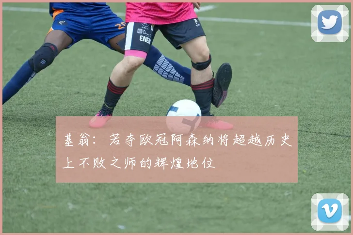 基翁：若夺欧冠阿森纳将超越历史上不败之师的辉煌地位