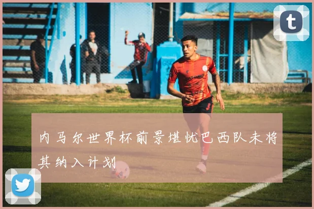 内马尔世界杯前景堪忧巴西队未将其纳入计划