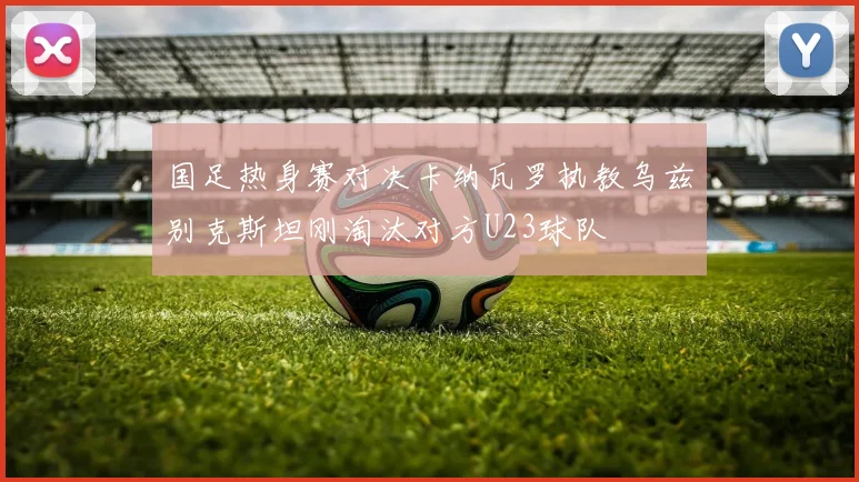 国足热身赛对决卡纳瓦罗执教乌兹别克斯坦刚淘汰对方U23球队