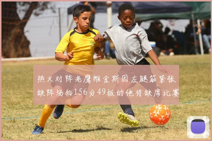 热火对阵老鹰维金斯因左腿筋紧张缺阵场均156分49板的他将缺席比赛
