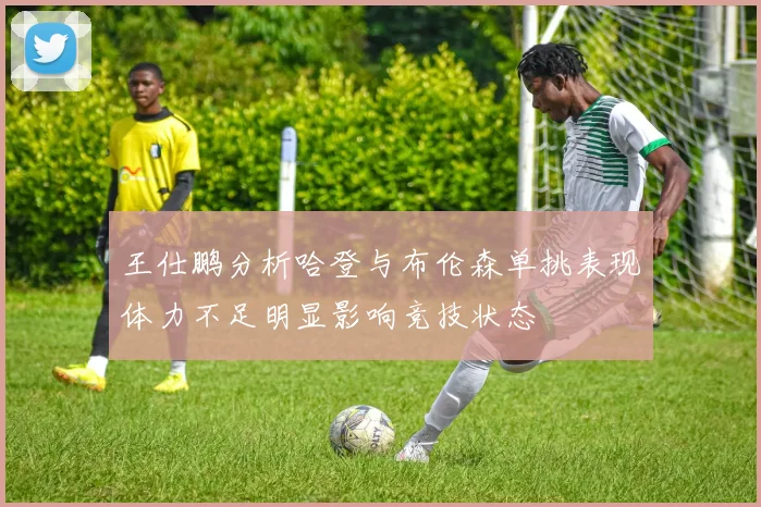 王仕鹏分析哈登与布伦森单挑表现体力不足明显影响竞技状态