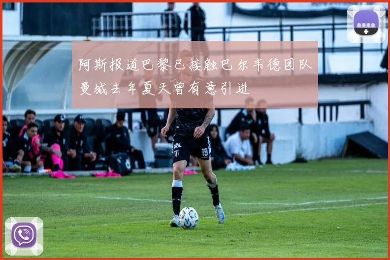 阿斯报道巴黎已接触巴尔韦德团队曼城去年夏天曾有意引进