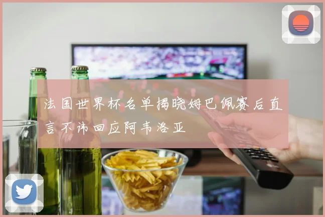 法国世界杯名单揭晓姆巴佩赛后直言不讳回应阿韦洛亚