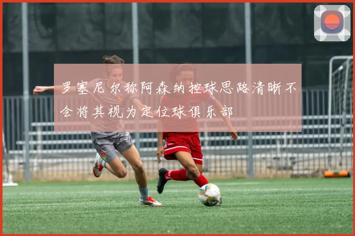 罗塞尼尔称阿森纳控球思路清晰不会将其视为定位球俱乐部