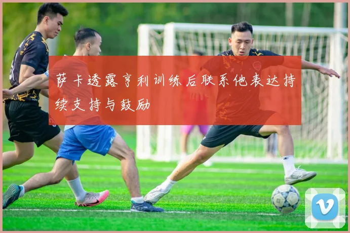 萨卡透露亨利训练后联系他表达持续支持与鼓励