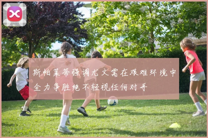 斯帕莱蒂强调尤文需在艰难环境中全力争胜绝不轻视任何对手