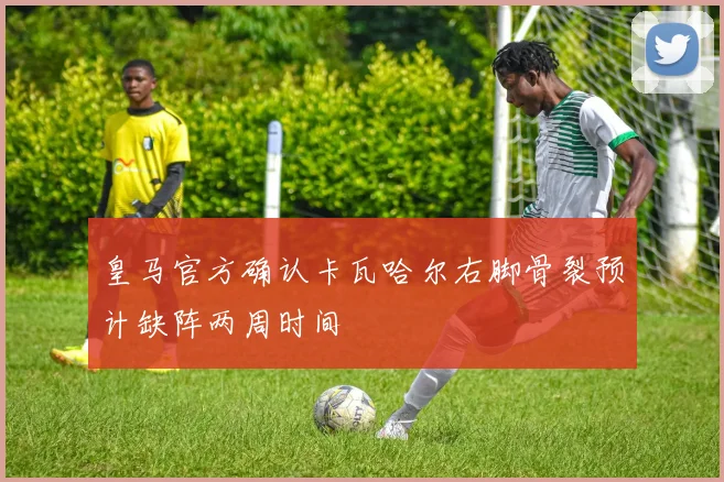 皇马官方确认卡瓦哈尔右脚骨裂预计缺阵两周时间