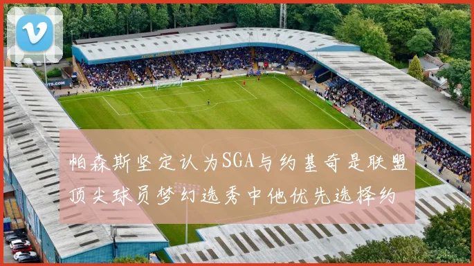 帕森斯坚定认为SGA与约基奇是联盟顶尖球员梦幻选秀中他优先选择约基奇
