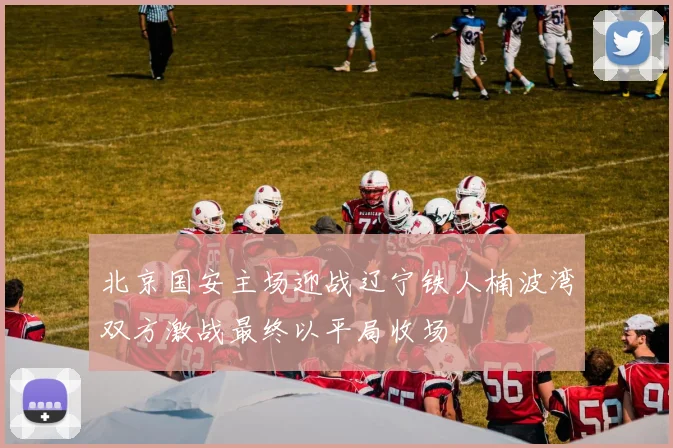 北京国安主场迎战辽宁铁人楠波湾双方激战最终以平局收场